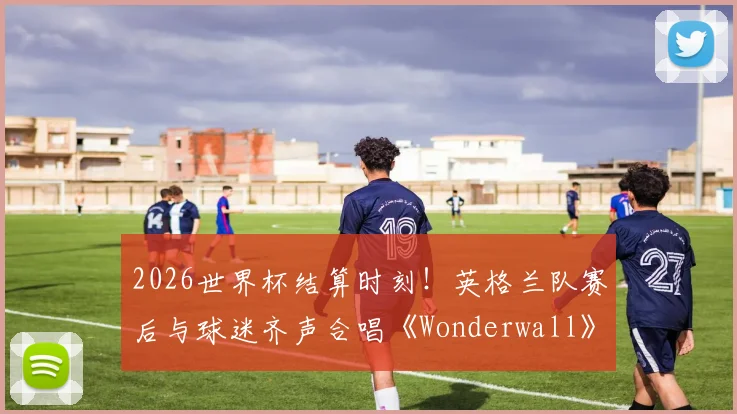 2026世界杯结算时刻！英格兰队赛后与球迷齐声合唱《Wonderwall》，为何这首歌成为三狮军团传统？
