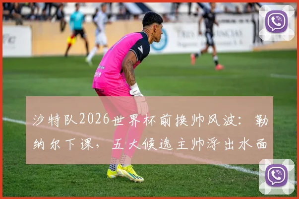 沙特队2026世界杯前换帅风波：勒纳尔下课，五大候选主帅浮出水面，沙特足协选人标准成关键