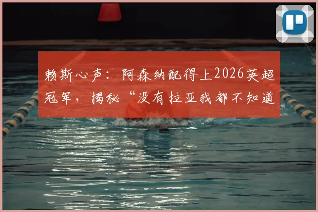 赖斯心声：阿森纳配得上2026英超冠军，揭秘“没有拉亚我都不知道该怎么办”背后的故事