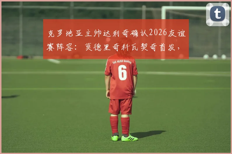 克罗地亚主帅达利奇确认2026友谊赛阵容：莫德里奇科瓦契奇首发，将尝试更多战术轮换