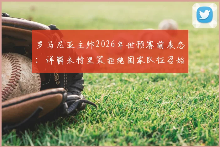 罗马尼亚主帅2026年世预赛前表态:详解米特里策拒绝国家队征召始末与后续影响