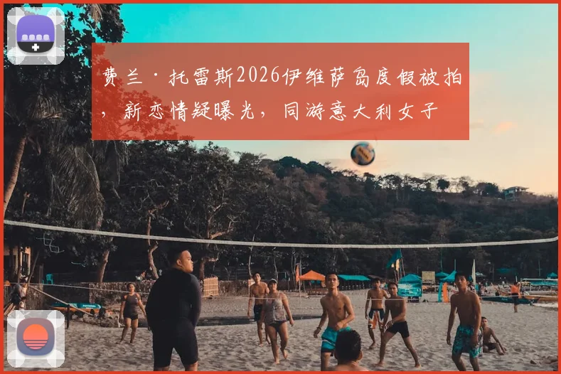 费兰·托雷斯2026伊维萨岛度假被拍，新恋情疑曝光，同游意大利女子身份引猜测