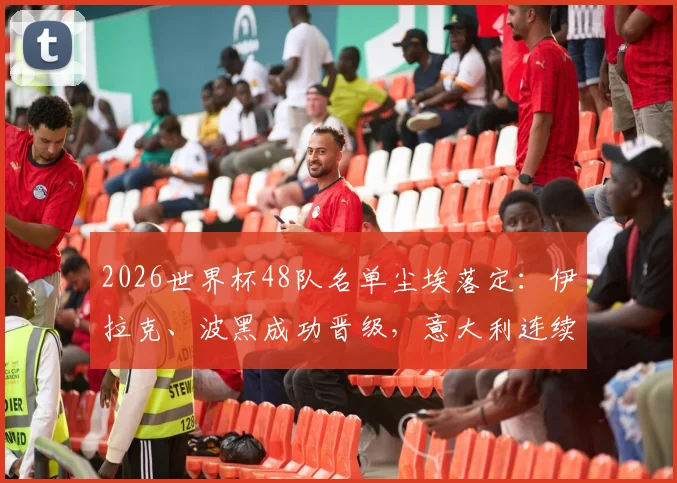 2026世界杯48队名单尘埃落定：伊拉克、波黑成功晋级，意大利连续两届无缘决赛圈引发热议