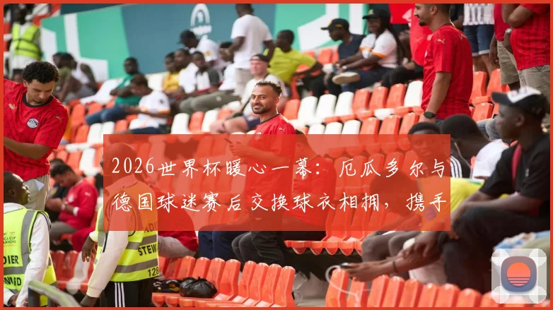 2026世界杯暖心一幕:厄瓜多尔与德国球迷赛后交换球衣相拥,携手出线情谊超越胜负