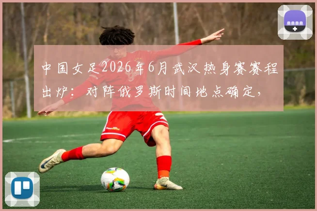 中国女足2026年6月武汉热身赛赛程出炉：对阵俄罗斯时间地点确定，附购票与直播指南