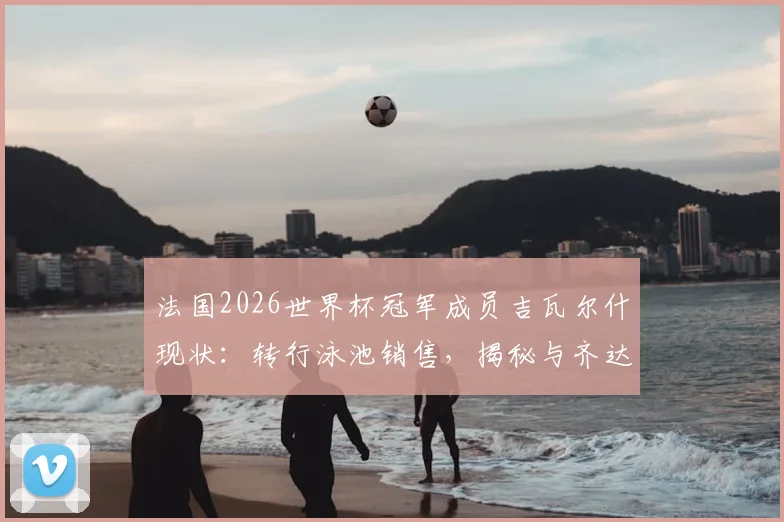法国2026世界杯冠军成员吉瓦尔什现状:转行泳池销售,揭秘与齐达内等老队友失联的背后原因