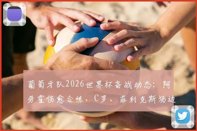 葡萄牙队2026世界杯备战动态：阿劳霍伤愈合练，C罗、菲利克斯场边观训引关注，哥伦比亚热身赛阵容前瞻