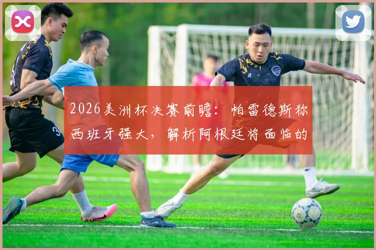 2026美洲杯决赛前瞻：帕雷德斯称西班牙强大，解析阿根廷将面临的艰难挑战