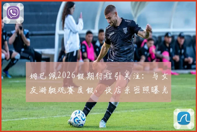 姆巴佩2026假期行程引关注：与女友游艇观赛度假，夜店亲密照曝光