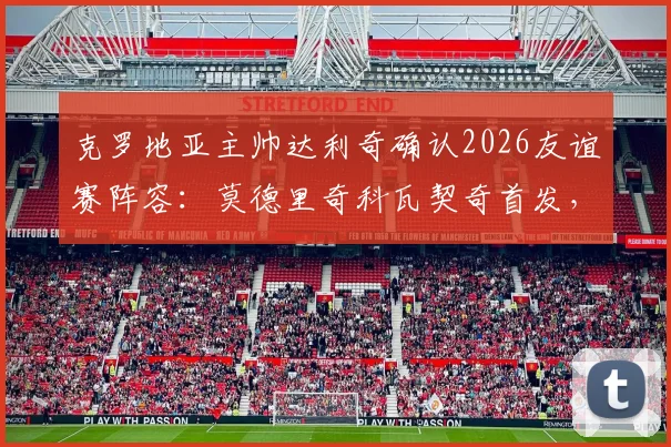 克罗地亚主帅达利奇确认2026友谊赛阵容：莫德里奇科瓦契奇首发，将尝试更多战术轮换