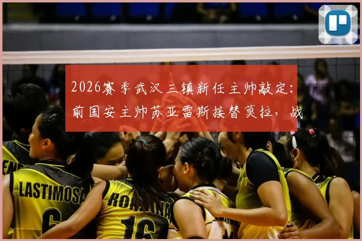 2026赛季武汉三镇新任主帅敲定：前国安主帅苏亚雷斯接替莫拉，战术风格与执教前景解析