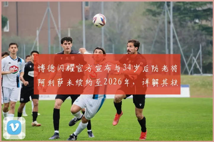 博德闪耀官方宣布与34岁后防老将阿利萨米续约至2026年，详解其核心价值与球队长远规划