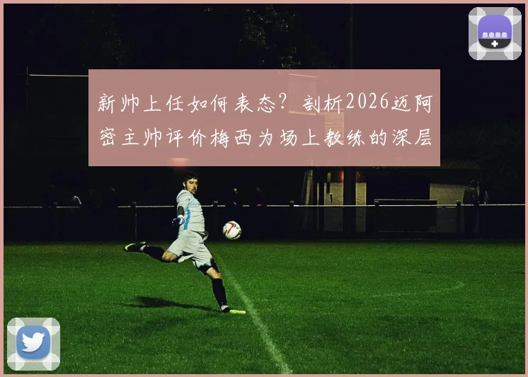 新帅上任如何表态？剖析2026迈阿密主帅评价梅西为场上教练的深层含义与球队关系