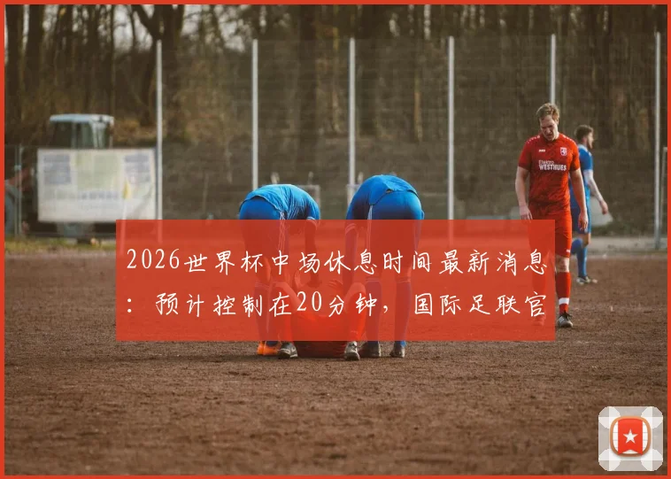 2026世界杯中场休息时间最新消息:预计控制在20分钟,国际足联官方尚未确认最终方案