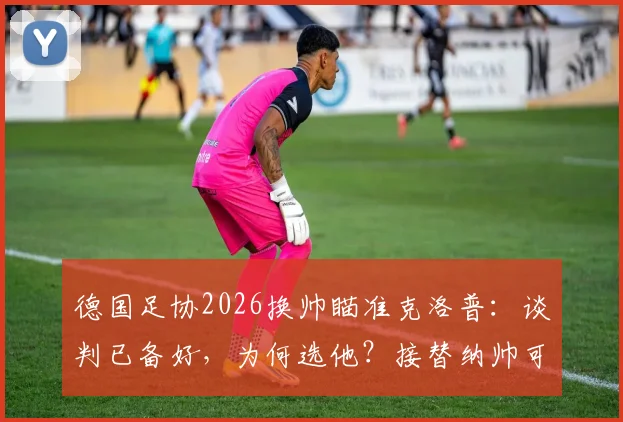 德国足协2026换帅瞄准克洛普：谈判已备好，为何选他？接替纳帅可能性与条件分析
