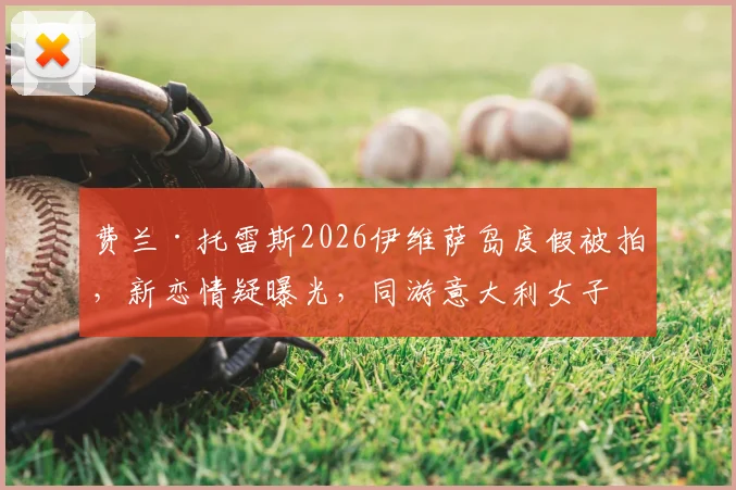 费兰·托雷斯2026伊维萨岛度假被拍，新恋情疑曝光，同游意大利女子身份引猜测