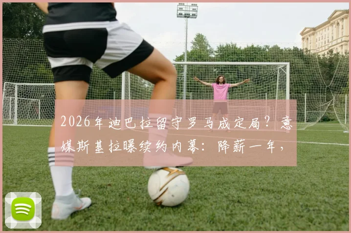 2026年迪巴拉留守罗马成定局？意媒斯基拉曝续约内幕：降薪一年，红狼军团的豪赌与未来