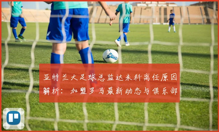 亚特兰大足球总监达米科离任原因解析：加盟罗马最新动态与俱乐部后续影响分析