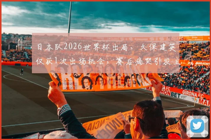 日本队2026世界杯出局，久保建英仅获1次出场机会，赛后痛哭引发主帅战术用人讨论