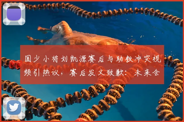 国少小将刘凯源赛后与助教冲突视频引热议，赛后发文致歉：未来会加强情绪管理