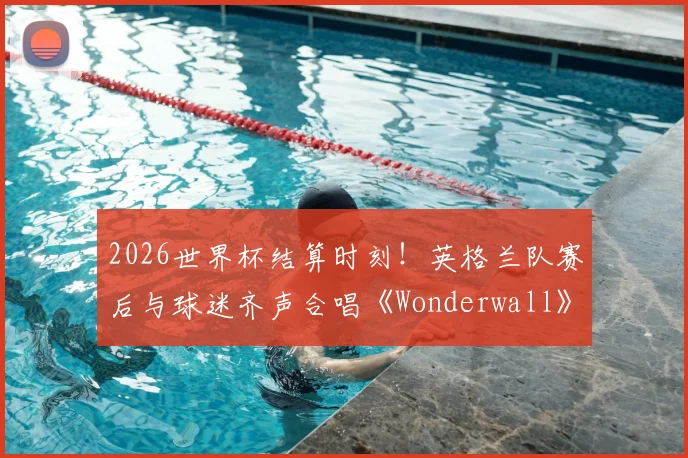 2026世界杯结算时刻！英格兰队赛后与球迷齐声合唱《Wonderwall》，为何这首歌成为三狮军团传统？