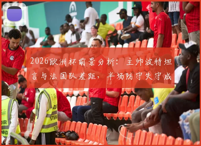 2026欧洲杯前景分析：主帅波特坦言与法国队差距，半场防守失守成比赛转折点