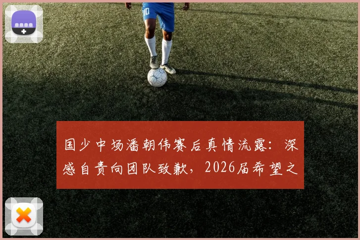 国少中场潘朝伟赛后真情流露：深感自责向团队致歉，2026届希望之星成长路引关注