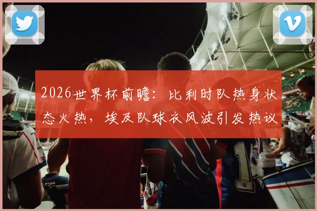 2026世界杯前瞻：比利时队热身状态火热，埃及队球衣风波引发热议，备战细节逐一解析