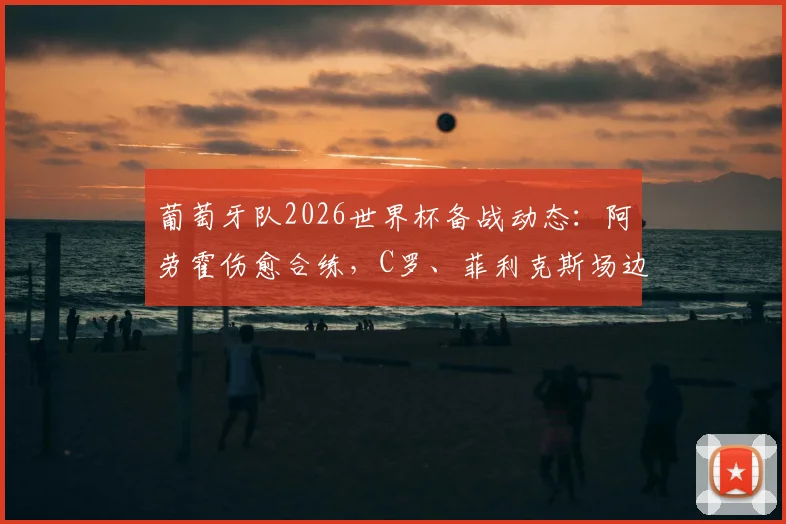 葡萄牙队2026世界杯备战动态：阿劳霍伤愈合练，C罗、菲利克斯场边观训引关注，哥伦比亚热身赛阵容前瞻