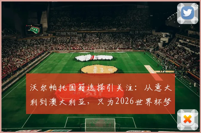 沃尔帕托国籍选择引关注:从意大利到澳大利亚,只为2026世界杯梦想