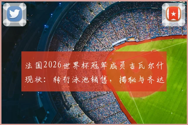 法国2026世界杯冠军成员吉瓦尔什现状:转行泳池销售,揭秘与齐达内等老队友失联的背后原因