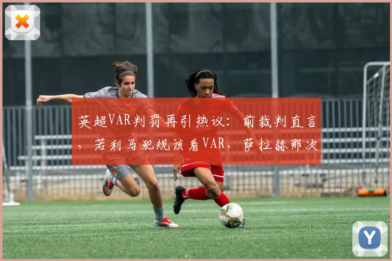 英超VAR判罚再引热议：前裁判直言，若利马犯规该看VAR，萨拉赫那次为何不看？