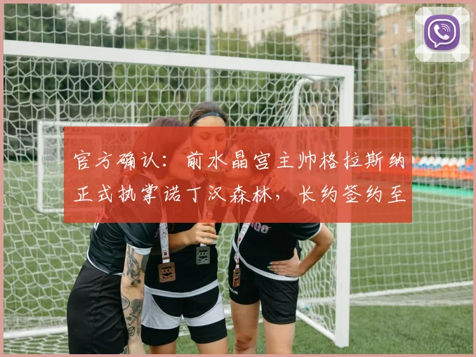 官方确认：前水晶宫主帅格拉斯纳正式执掌诺丁汉森林，长约签约至2026年，执教前景分析