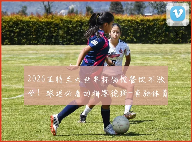 2026亚特兰大世界杯场馆餐饮不涨价！球迷必看的梅赛德斯-奔驰体育场购物消费全指南
