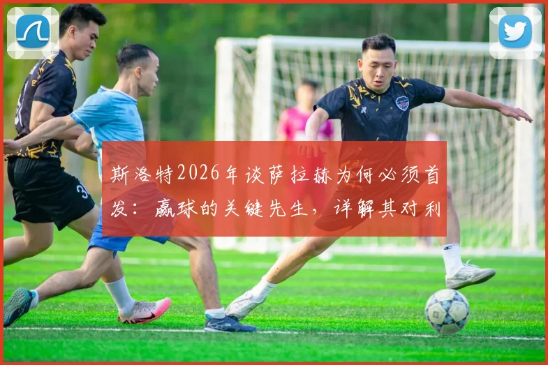 斯洛特2026年谈萨拉赫为何必须首发:赢球的关键先生,详解其对利物浦战术体系的重要性