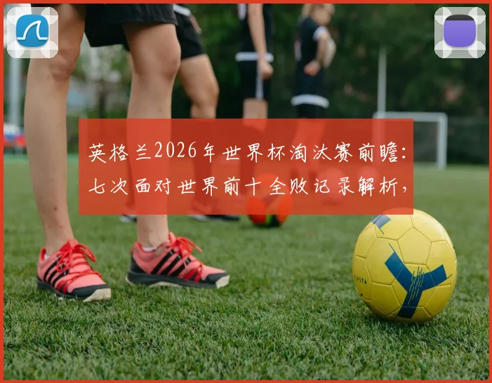 英格兰2026年世界杯淘汰赛前瞻：七次面对世界前十全败记录解析，三狮军团如何破除魔咒