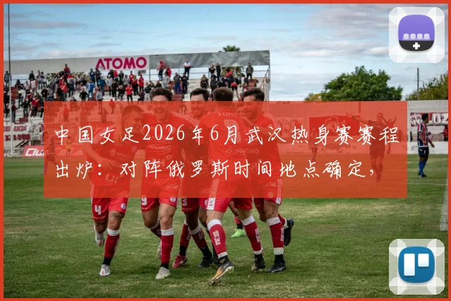 中国女足2026年6月武汉热身赛赛程出炉：对阵俄罗斯时间地点确定，附购票与直播指南