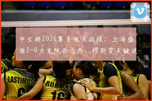 中女超2026赛季焦点战报：上海盛丽1-0力克陕西志丹，缪斯雯关键进球价值千金，附最新积分榜解读