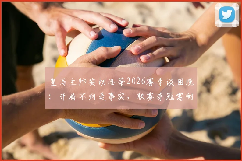 皇马主帅安切洛蒂2026赛季谈困境：开局不利是事实，联赛夺冠需耐心而非一场论