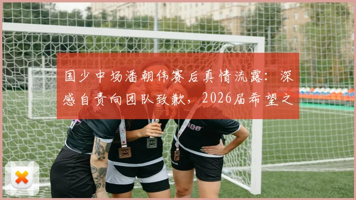 国少中场潘朝伟赛后真情流露：深感自责向团队致歉，2026届希望之星成长路引关注