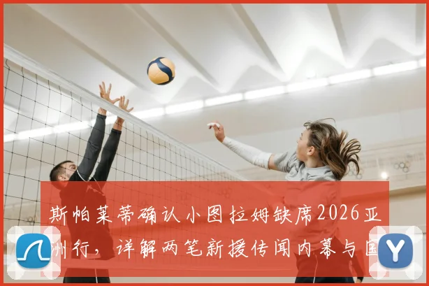 斯帕莱蒂确认小图拉姆缺席2026亚洲行，详解两笔新援传闻内幕与国际米兰夏季布局