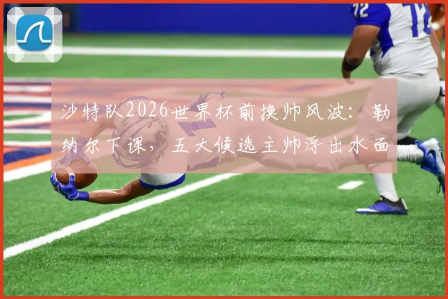 沙特队2026世界杯前换帅风波：勒纳尔下课，五大候选主帅浮出水面，沙特足协选人标准成关键