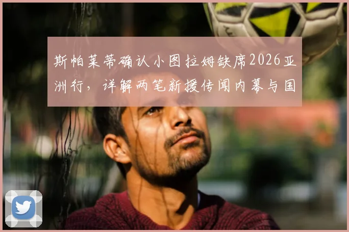 斯帕莱蒂确认小图拉姆缺席2026亚洲行,详解两笔新援传闻内幕与国际米兰夏季布局