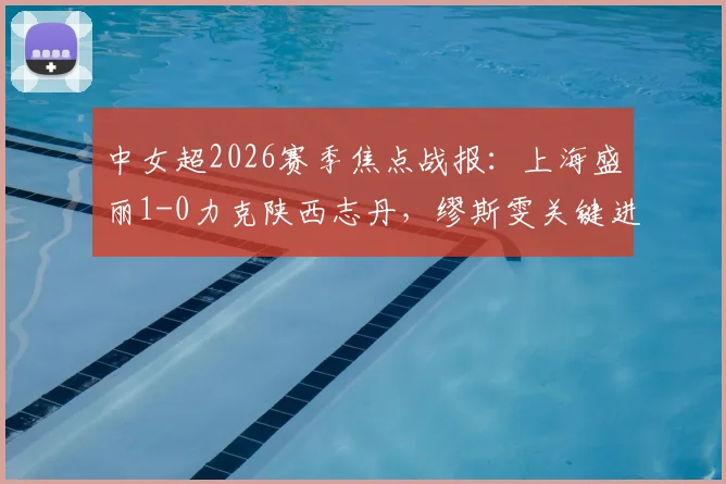 中女超2026赛季焦点战报:上海盛丽1-0力克陕西志丹,缪斯雯关键进球价值千金,附最新积分榜解读