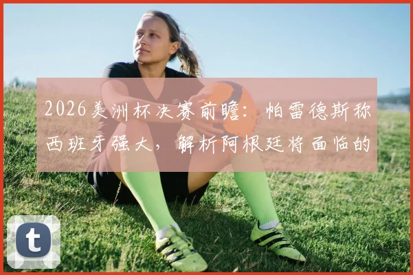 2026美洲杯决赛前瞻:帕雷德斯称西班牙强大,解析阿根廷将面临的艰难挑战