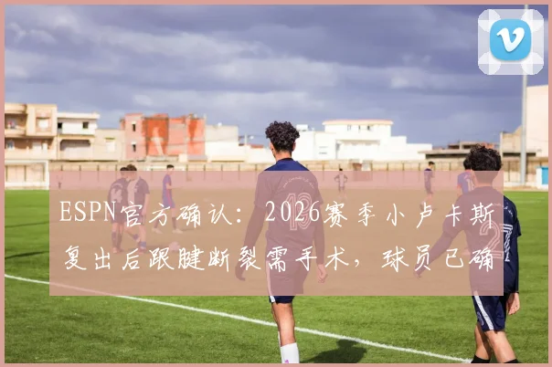 ESPN官方确认:2026赛季小卢卡斯复出后跟腱断裂需手术,球员已确定赛季报销