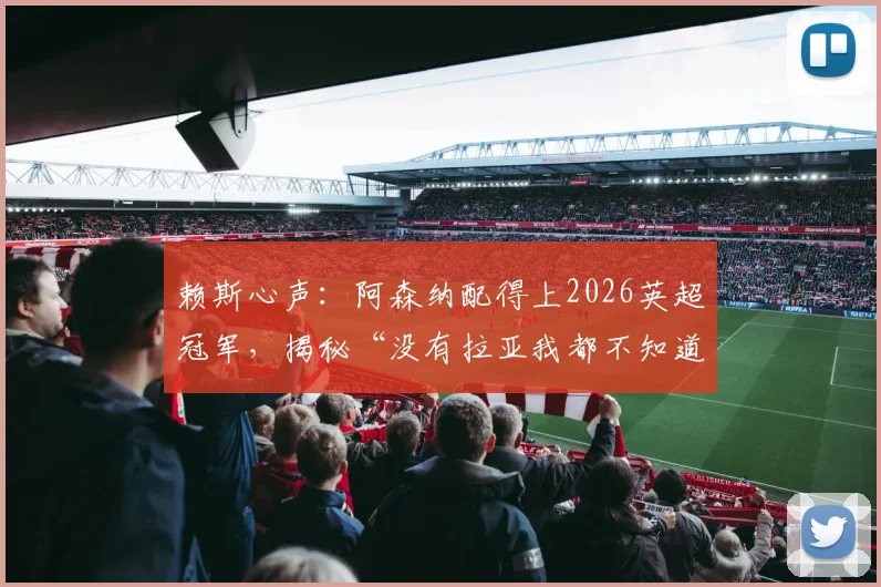 赖斯心声：阿森纳配得上2026英超冠军，揭秘“没有拉亚我都不知道该怎么办”背后的故事