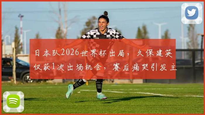 日本队2026世界杯出局，久保建英仅获1次出场机会，赛后痛哭引发主帅战术用人讨论