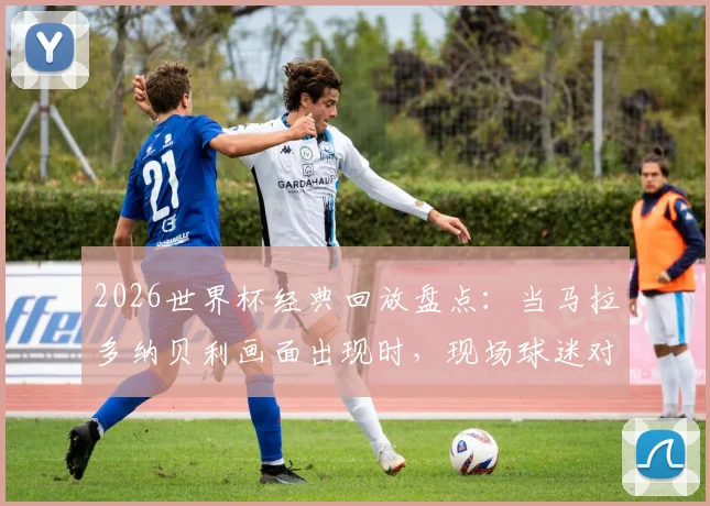 2026世界杯经典回放盘点：当马拉多纳贝利画面出现时，现场球迷对梅西出镜的反应究竟如何？