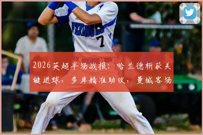 2026英超半场战报：哈兰德斩获关键进球，多库精准助攻，曼城客场1-0领先伯恩利，比赛详细分析与球员数据一览